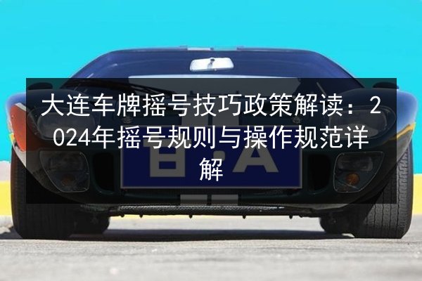 大连车牌摇号技巧政策解读：2024年摇号规则与操作规范详解