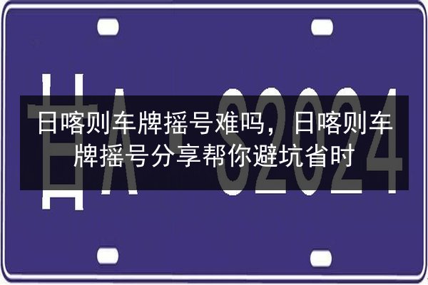 日喀则车牌摇号难吗,日喀则车牌摇号分享帮你避坑省时 第2张 日喀则车牌摇号难吗,日喀则车牌摇号分享帮你避坑省时 第2张