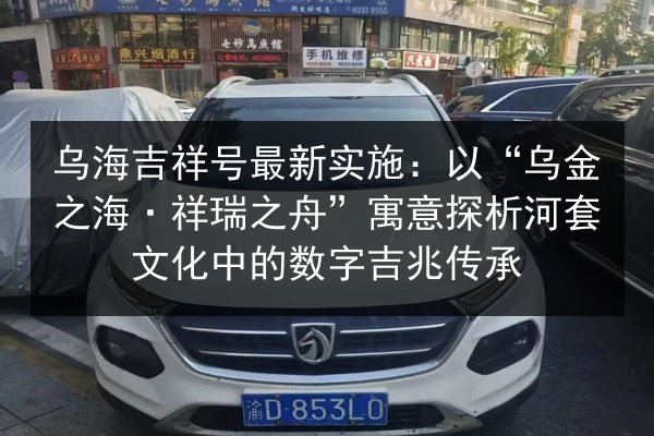 乌海吉祥号最新实施：以“乌金之海·祥瑞之舟”寓意探析河套文化中的数字吉兆传承