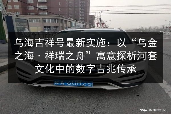 乌海吉祥号最新实施:以“乌金之海·祥瑞之舟”寓意探析河套文化中的数字吉兆传承 第2张 乌海吉祥号最新实施:以“乌金之海·祥瑞之舟”寓意探析河套文化中的数字吉兆传承 第2张