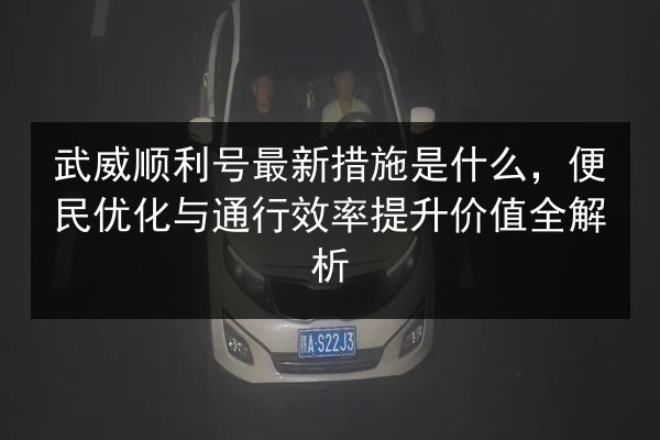 武威顺利号最新措施是什么，便民优化与通行效率提升价值全解析