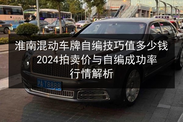 淮南混动车牌自编技巧值多少钱，2024拍卖价与自编成功率行情解析