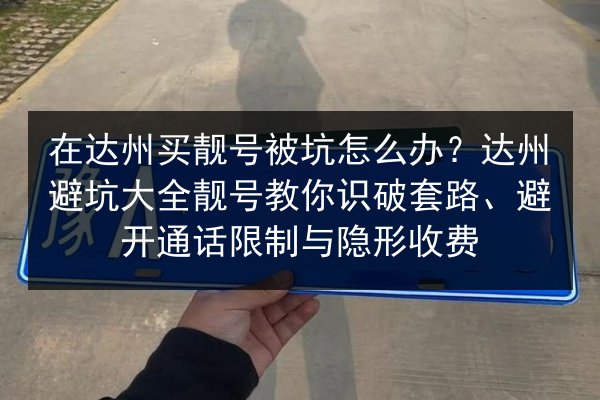 在达州买靓号被坑怎么办？达州避坑大全靓号教你识破套路、避开通话限制与隐形收费