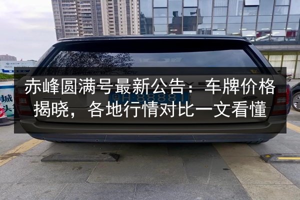 赤峰圆满号最新公告:车牌价格揭晓,各地行情对比一文看懂 第2张 赤峰圆满号最新公告:车牌价格揭晓,各地行情对比一文看懂 第2张