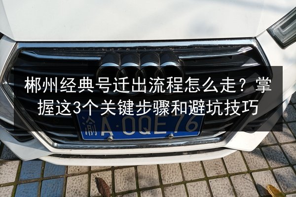 郴州经典号迁出流程怎么走?掌握这3个关键步骤和避坑技巧 第2张 郴州经典号迁出流程怎么走?掌握这3个关键步骤和避坑技巧 第2张