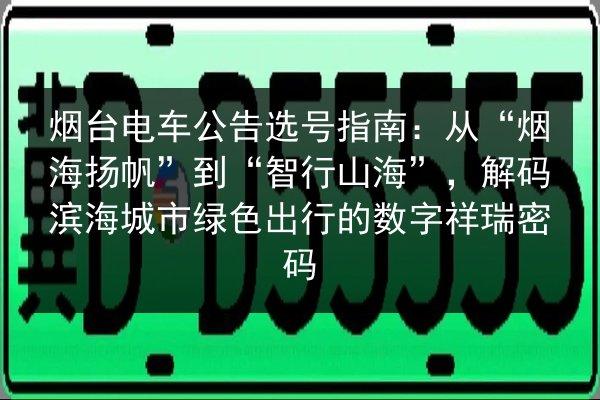 烟台电车公告选号指南：从“烟海扬帆”到“智行山海”，解码滨海城市绿色出行的数字祥瑞密码 第3张