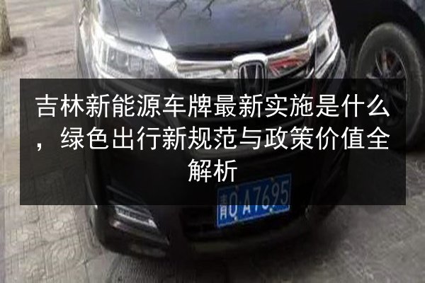 吉林新能源车牌最新实施是什么，绿色出行新规范与政策价值全解析 第2张