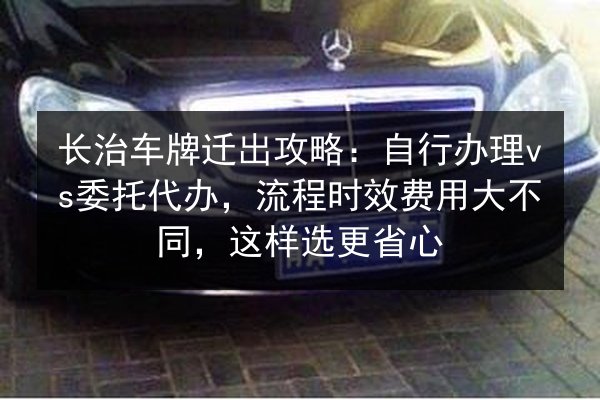 长治车牌迁出攻略：自行办理vs委托代办，流程时效费用大不同，这样选更省心