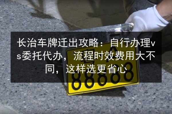 长治车牌迁出攻略:自行办理vs委托代办,流程时效费用大不同,这样选更省心 第3张 长治车牌迁出攻略:自行办理vs委托代办,流程时效费用大不同,这样选更省心 第3张