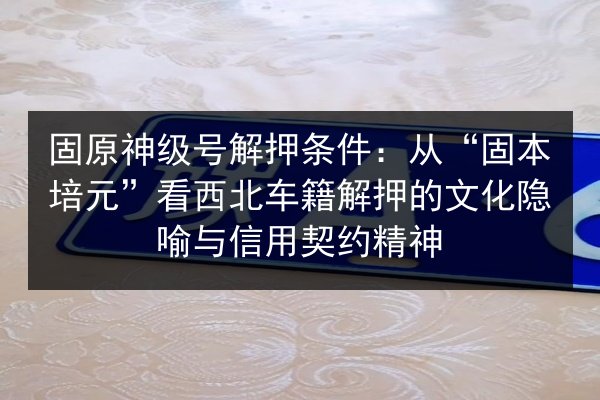 固原神级号解押条件：从“固本培元”看西北车籍解押的文化隐喻与信用契约精神