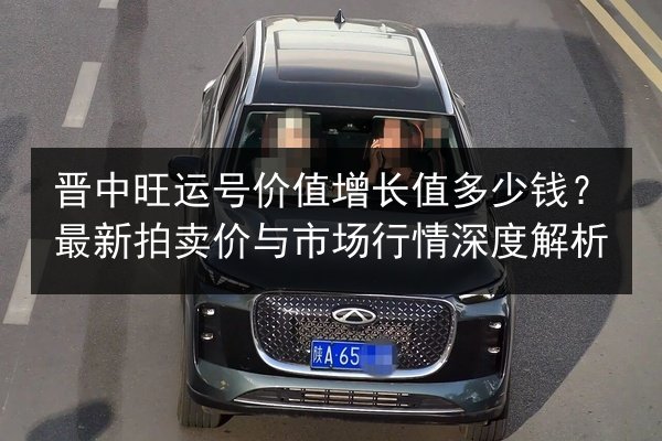 晋中旺运号价值增长值多少钱？最新拍卖价与市场行情深度解析