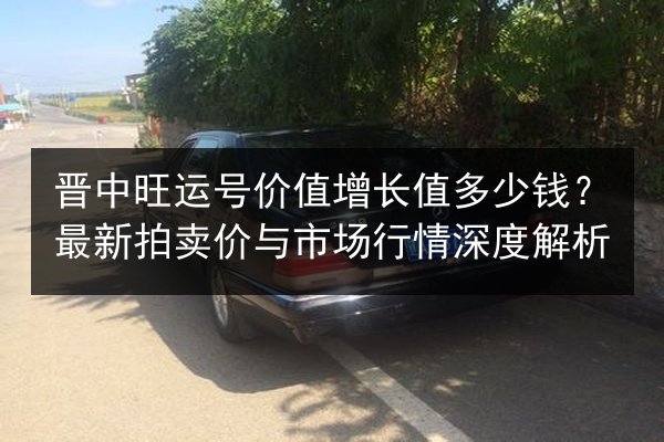 晋中旺运号价值增长值多少钱？最新拍卖价与市场行情深度解析 第2张