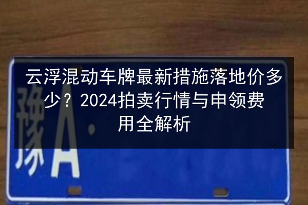 云浮混动车牌最新措施落地价多少？2024拍卖行情与申领费用全解析