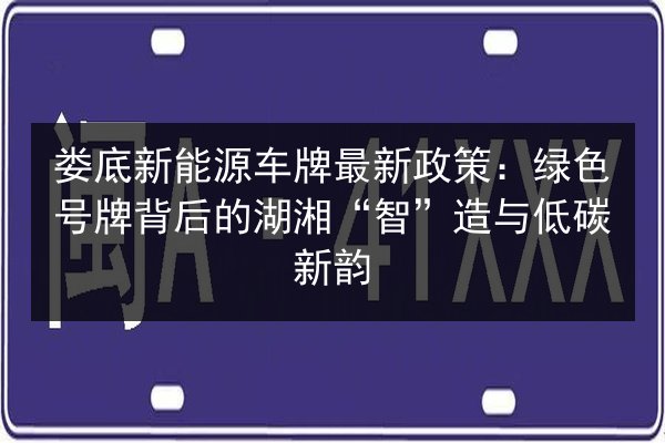 娄底新能源车牌最新政策:绿色号牌背后的湖湘“智”造与低碳新韵 第2张 娄底新能源车牌最新政策:绿色号牌背后的湖湘“智”造与低碳新韵 第2张