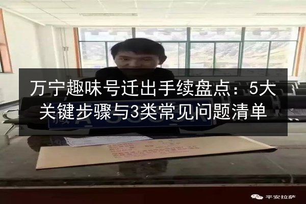 万宁趣味号迁出手续盘点:5大关键步骤与3类常见问题清单 第3张 万宁趣味号迁出手续盘点:5大关键步骤与3类常见问题清单 第3张