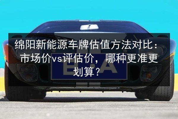 绵阳新能源车牌估值方法对比：市场价vs评估价，哪种更准更划算？ 第2张