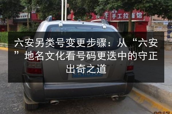 六安另类号变更步骤:从“六安”地名文化看号码更迭中的守正出奇之道 第2张 六安另类号变更步骤:从“六安”地名文化看号码更迭中的守正出奇之道 第2张