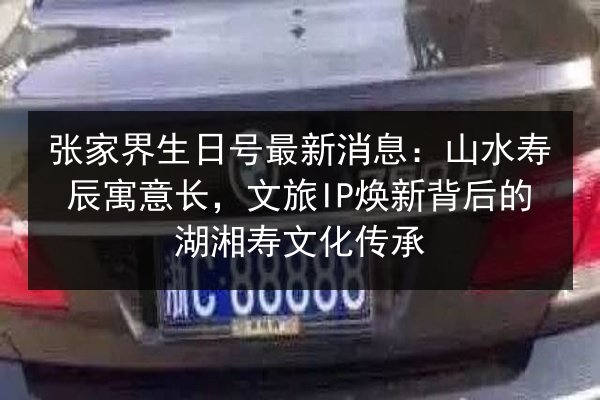 张家界生日号最新消息：山水寿辰寓意长，文旅IP焕新背后的湖湘寿文化传承