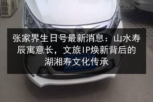 张家界生日号最新消息:山水寿辰寓意长,文旅IP焕新背后的湖湘寿文化传承 第2张 张家界生日号最新消息:山水寿辰寓意长,文旅IP焕新背后的湖湘寿文化传承 第2张