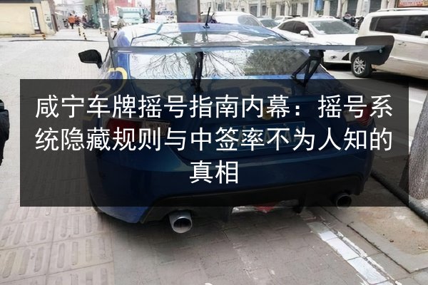 咸宁车牌摇号指南内幕：摇号系统隐藏规则与中签率不为人知的真相