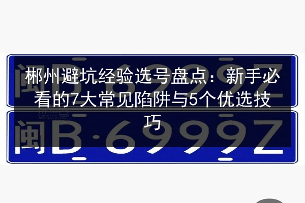 郴州避坑经验选号盘点:新手必看的7大常见陷阱与5个优选技巧 第2张 郴州避坑经验选号盘点:新手必看的7大常见陷阱与5个优选技巧 第2张