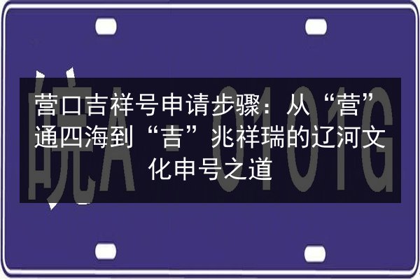 营口吉祥号申请步骤：从“营”通四海到“吉”兆祥瑞的辽河文化申号之道 第2张