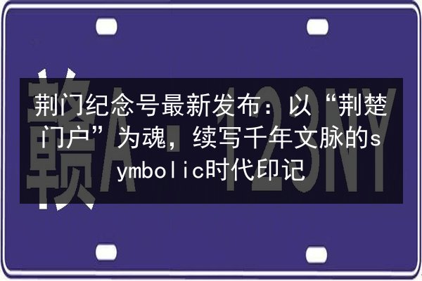 荆门纪念号最新发布:以“荆楚门户”为魂,续写千年文脉的symbolic时代印记 第2张 荆门纪念号最新发布:以“荆楚门户”为魂,续写千年文脉的symbolic时代印记 第2张