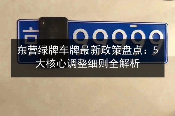 东营绿牌车牌最新政策盘点：5大核心调整细则全解析
