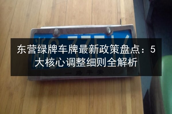 东营绿牌车牌最新政策盘点：5大核心调整细则全解析 第2张