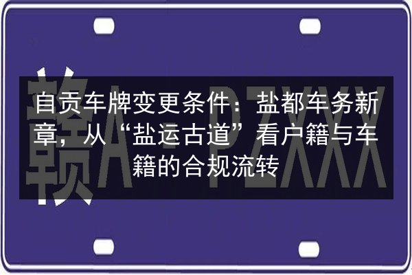 自贡车牌变更条件：盐都车务新章，从“盐运古道”看户籍与车籍的合规流转