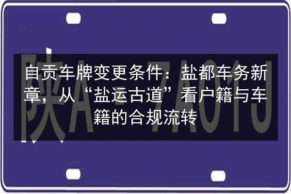 自贡车牌变更条件：盐都车务新章，从“盐运古道”看户籍与车籍的合规流转 第2张
