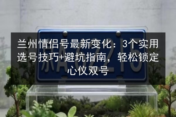 兰州情侣号最新变化：3个实用选号技巧+避坑指南，轻松锁定心仪双号
