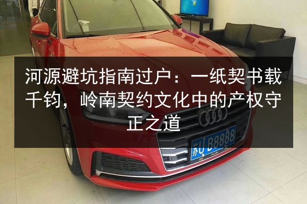 河源避坑指南过户:一纸契书载千钧,岭南契约文化中的产权守正之道 第3张 河源避坑指南过户:一纸契书载千钧,岭南契约文化中的产权守正之道 第3张
