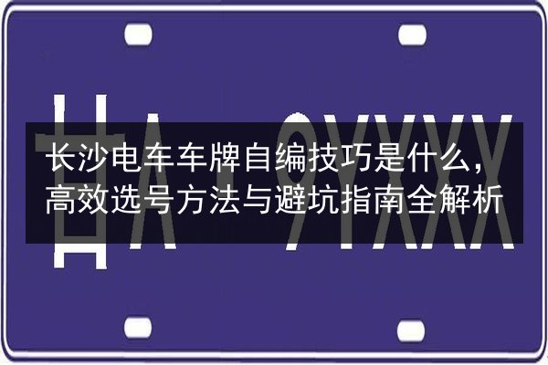 长沙电车车牌自编技巧是什么，高效选号方法与避坑指南全解析