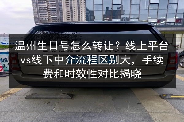 温州生日号怎么转让?线上平台vs线下中介流程区别大,手续费和时效性对比揭晓 第3张 温州生日号怎么转让?线上平台vs线下中介流程区别大,手续费和时效性对比揭晓 第3张