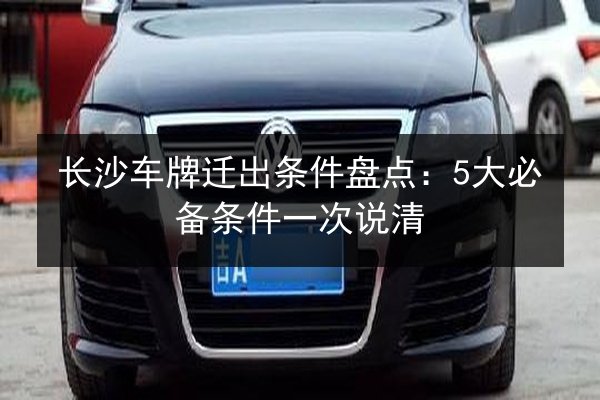 长沙车牌迁出条件盘点:5大必备条件一次说清 第3张 长沙车牌迁出条件盘点:5大必备条件一次说清 第3张