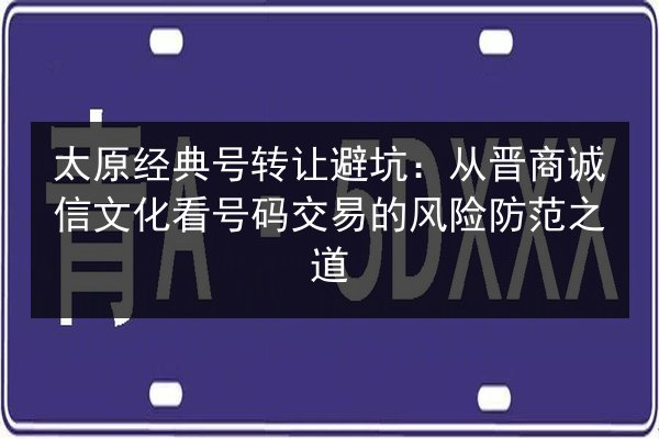 太原经典号转让避坑：从晋商诚信文化看号码交易的风险防范之道