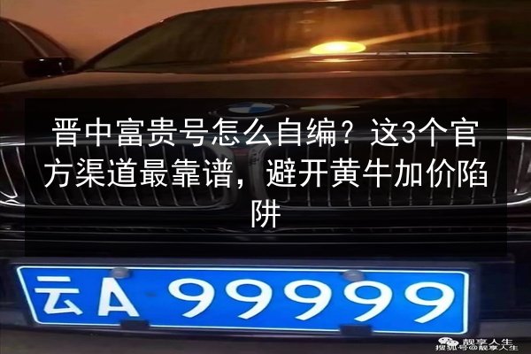 晋中富贵号怎么自编？这3个官方渠道最靠谱，避开黄牛加价陷阱