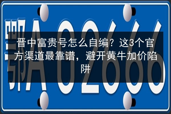 晋中富贵号怎么自编?这3个官方渠道最靠谱,避开黄牛加价陷阱 第3张 晋中富贵号怎么自编?这3个官方渠道最靠谱,避开黄牛加价陷阱 第3张