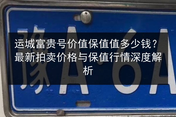 运城富贵号价值保值值多少钱？最新拍卖价格与保值行情深度解析 第3张