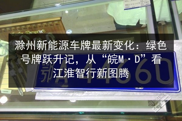 滁州新能源车牌最新变化：绿色号牌跃升记，从“皖M·D”看江淮智行新图腾