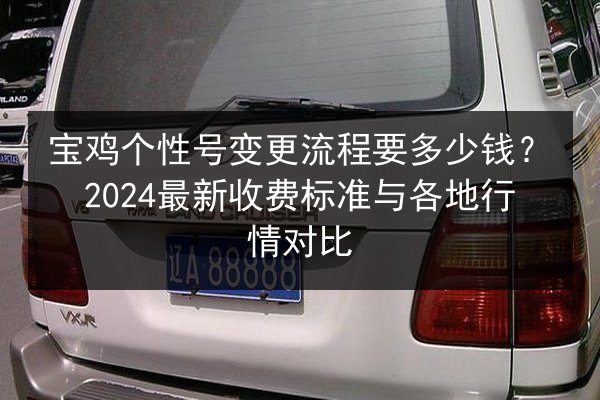 宝鸡个性号变更流程要多少钱?2024最新收费标准与各地行情对比 第3张 宝鸡个性号变更流程要多少钱?2024最新收费标准与各地行情对比 第3张