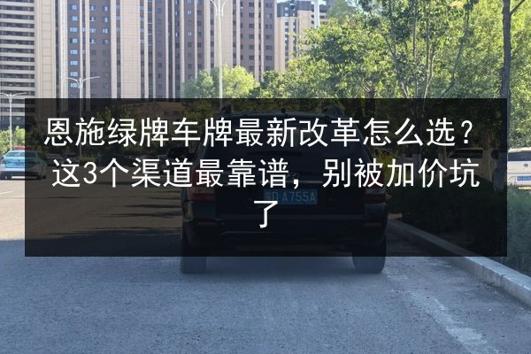 恩施绿牌车牌最新改革怎么选?这3个渠道最靠谱,别被加价坑了 第2张 恩施绿牌车牌最新改革怎么选?这3个渠道最靠谱,别被加价坑了 第2张