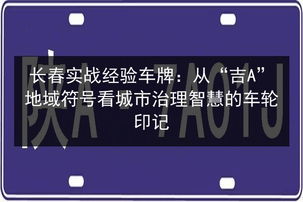 长春实战经验车牌:从“吉A”地域符号看城市治理智慧的车轮印记 第3张 长春实战经验车牌:从“吉A”地域符号看城市治理智慧的车轮印记 第3张