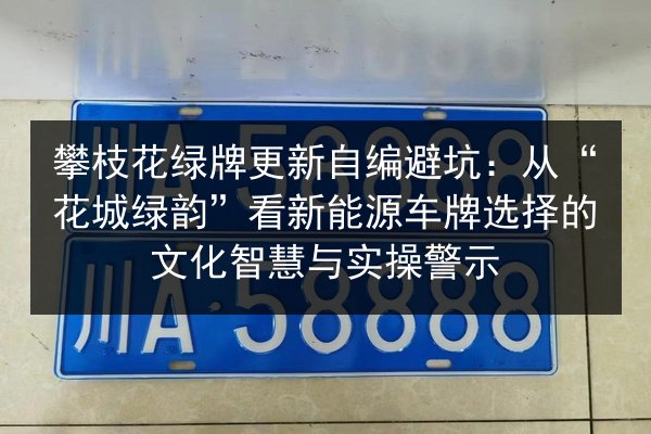 攀枝花绿牌更新自编避坑：从“花城绿韵”看新能源车牌选择的文化智慧与实操警示 第3张