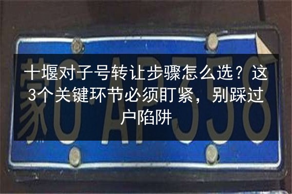 十堰对子号转让步骤怎么选？这3个关键环节必须盯紧，别踩过户陷阱