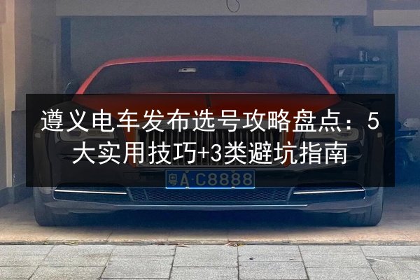 遵义电车发布选号攻略盘点：5大实用技巧+3类避坑指南