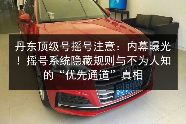 丹东顶级号摇号注意:内幕曝光!摇号系统隐藏规则与不为人知的“优先通道”真相 第3张 丹东顶级号摇号注意:内幕曝光!摇号系统隐藏规则与不为人知的“优先通道”真相 第3张