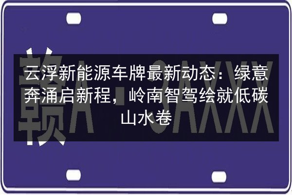 云浮新能源车牌最新动态：绿意奔涌启新程，岭南智驾绘就低碳山水卷