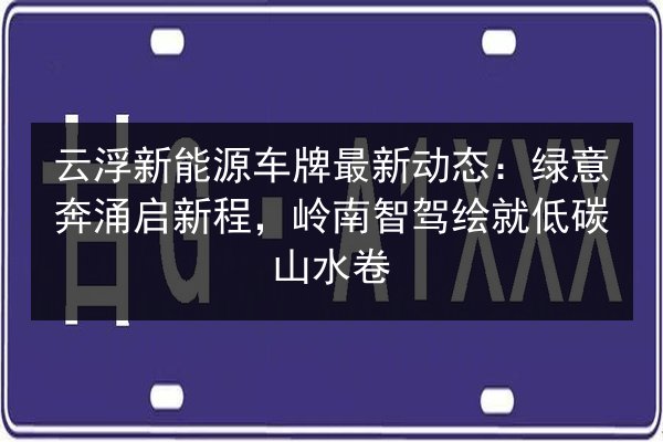 云浮新能源车牌最新动态：绿意奔涌启新程，岭南智驾绘就低碳山水卷 第3张